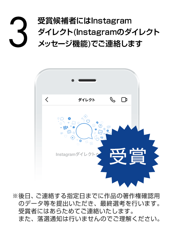 受賞候補者にはInstagramダイレクト（Instagramのダイレクトメッセージ機能）でご連絡します。（※後日、ご連絡する指定日までに作品の著作権確認用のデータ等を提出いただき、最終選考を行います。受賞者にはあらためてご連絡いたします。また、落選通知は行いませんのでご理解ください。）