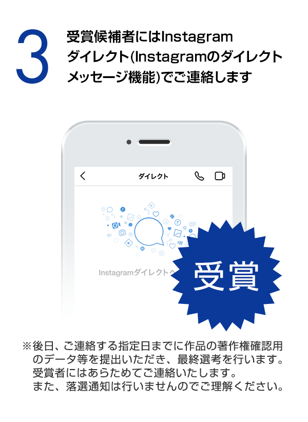 受賞候補者にはInstagramダイレクト（Instagramのダイレクトメッセージ機能）でご連絡します。（※後日、ご連絡する指定日までに作品の著作権確認用のデータ等を提出いただき、最終選考を行います。受賞者にはあらためてご連絡いたします。また、落選通知は行いませんのでご理解ください。）