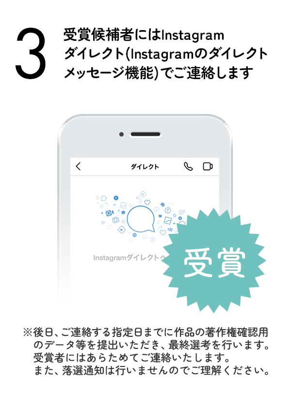 受賞候補者にはInstagramダイレクト（Instagramのダイレクトメッセージ機能）でご連絡します。（※後日、ご連絡する指定日までに作品の著作権確認用のデータ等を提出いただき、最終選考を行います。受賞者にはあらためてご連絡いたします。また、落選通知は行いませんのでご理解ください。）