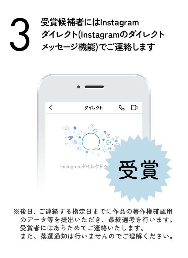 受賞候補者にはInstagramダイレクト（Instagramのダイレクトメッセージ機能）でご連絡します。（※後日、ご連絡する指定日までに作品の著作権確認用のデータ等を提出いただき、最終選考を行います。受賞者にはあらためてご連絡いたします。また、落選通知は行いませんのでご理解ください。）