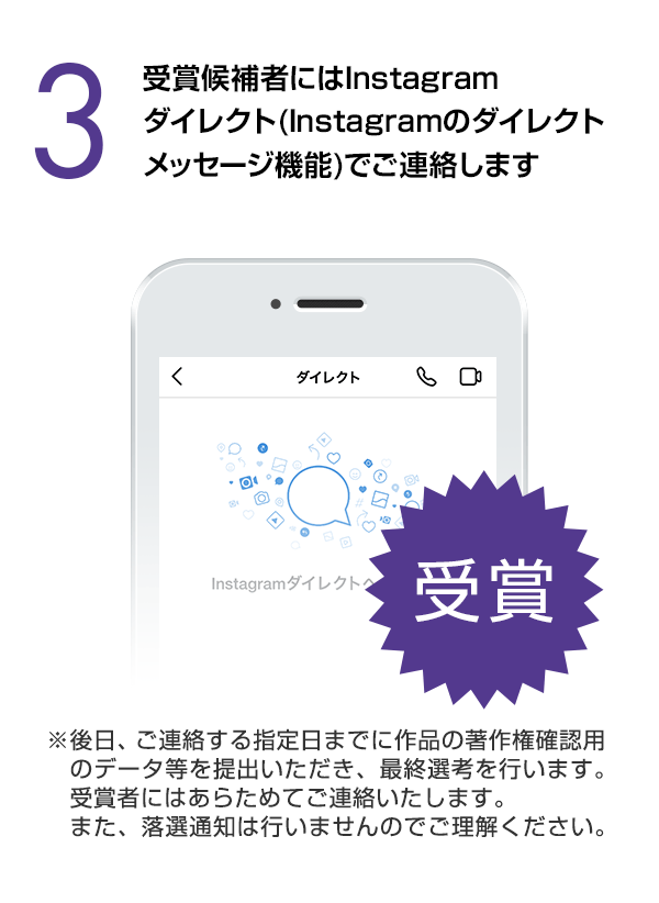 受賞候補者にはInstagramダイレクト（Instagramのダイレクトメッセージ機能）でご連絡します。（※後日、ご連絡する指定日までに作品の著作権確認用のデータ等を提出いただき、最終選考を行います。受賞者にはあらためてご連絡いたします。また、落選通知は行いませんのでご理解ください。）