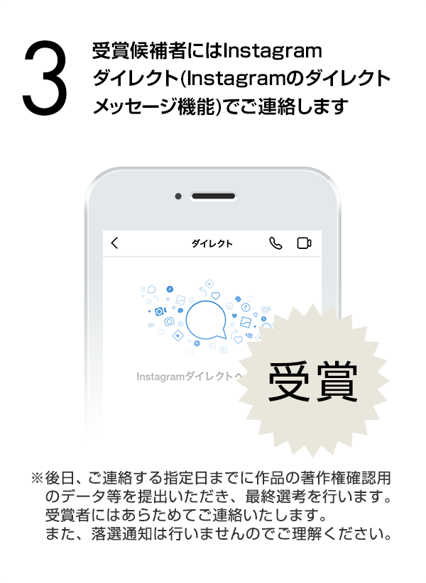 受賞候補者にはInstagramダイレクト（Instagramのダイレクトメッセージ機能）でご連絡します。（※後日、ご連絡する指定日までに作品の著作権確認用のデータ等を提出いただき、最終選考を行います。受賞者にはあらためてご連絡いたします。また、落選通知は行いませんのでご理解ください。）