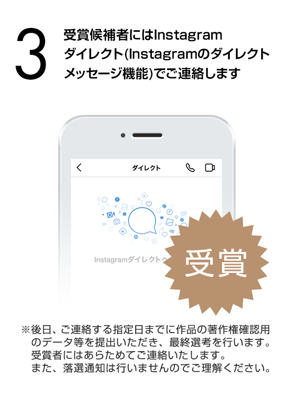 受賞候補者にはInstagramダイレクト（Instagramのダイレクトメッセージ機能）でご連絡します。（※後日、ご連絡する指定日までに作品の著作権確認用のデータ等を提出いただき、最終選考を行います。受賞者にはあらためてご連絡いたします。また、落選通知は行いませんのでご理解ください。）