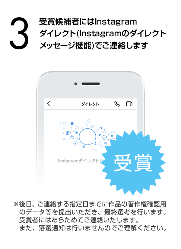 受賞候補者にはInstagramダイレクト（Instagramのダイレクトメッセージ機能）でご連絡します。（※後日、ご連絡する指定日までに作品の著作権確認用のデータ等を提出いただき、最終選考を行います。受賞者にはあらためてご連絡いたします。また、落選通知は行いませんのでご理解ください。）