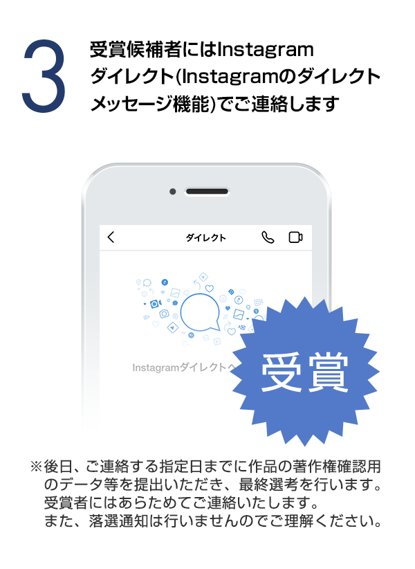 受賞候補者にはInstagramダイレクト（Instagramのダイレクトメッセージ機能）でご連絡します。（※後日、ご連絡する指定日までに作品の著作権確認用のデータ等を提出いただき、最終選考を行います。受賞者にはあらためてご連絡いたします。また、落選通知は行いませんのでご理解ください。）