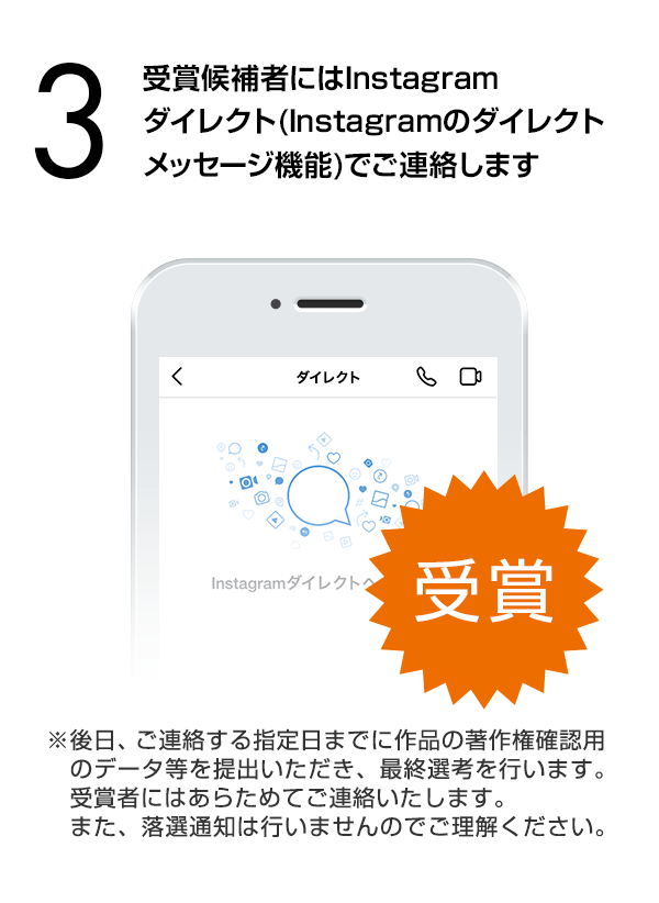 受賞候補者にはInstagramダイレクト（Instagramのダイレクトメッセージ機能）でご連絡します。（※後日、ご連絡する指定日までに作品の著作権確認用のデータ等を提出いただき、最終選考を行います。受賞者にはあらためてご連絡いたします。また、落選通知は行いませんのでご理解ください。）