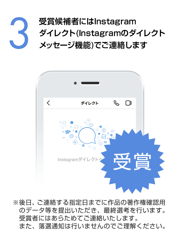 受賞候補者にはInstagramダイレクト（Instagramのダイレクトメッセージ機能）でご連絡します。（※後日、ご連絡する指定日までに作品の著作権確認用のデータ等を提出いただき、最終選考を行います。受賞者にはあらためてご連絡いたします。また、落選通知は行いませんのでご理解ください。）