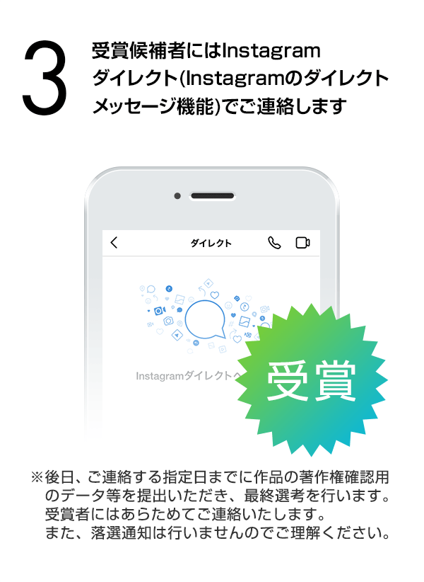 受賞候補者にはInstagramダイレクト（Instagramのダイレクトメッセージ機能）でご連絡します。（※後日、ご連絡する指定日までに作品の著作権確認用のデータ等を提出いただき、最終選考を行います。受賞者にはあらためてご連絡いたします。また、落選通知は行いませんのでご理解ください。）