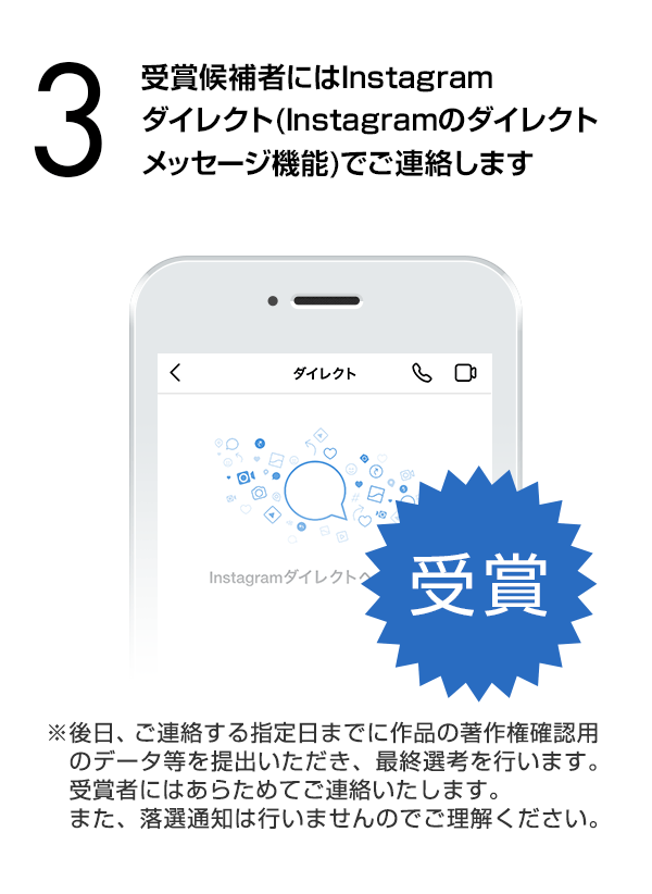 受賞候補者にはInstagramダイレクト（Instagramのダイレクトメッセージ機能）でご連絡します。（※後日、ご連絡する指定日までに作品の著作権確認用のデータ等を提出いただき、最終選考を行います。受賞者にはあらためてご連絡いたします。また、落選通知は行いませんのでご理解ください。）